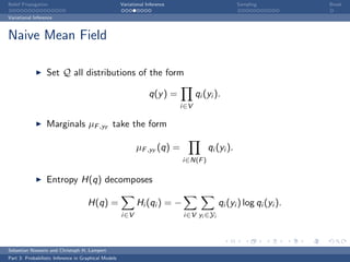 Belief Propagation                                    Variational Inference                         Sampling         Break

Variational Inference



Naive Mean Field

                  Set Q all distributions of the form

                                                                   q(y ) =          qi (yi ).
                                                                              i∈V

                  Marginals µF ,yF take the form

                                                             µF ,yF (q) =               qi (yi ).
                                                                              i∈N(F )


                  Entropy H(q) decomposes

                                     H(q) =                  Hi (qi ) = −                   qi (yi ) log qi (yi ).
                                                      i∈V                     i∈V yi ∈Yi




Sebastian Nowozin and Christoph H. Lampert
Part 3: Probabilistic Inference in Graphical Models
 