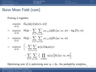 Belief Propagation                                    Variational Inference                      Sampling             Break

Variational Inference



Naive Mean Field (cont)

         Putting it together,

                 argmin             DKL (q(y ) p(y |x, w ))
                        q∈Q

         = argmax H(q) −                                                µF ,yF (q)EF (yF ; xF , w ) − log Z (x, w )
                        q∈Q
                                                      F ∈F yF ∈YF

         = argmax H(q) −                                                µF ,yF (q)EF (yF ; xF , w )
                        q∈Q
                                                      F ∈F yF ∈YF

         = argmax                      −                     qi (yi ) log qi (yi )
                        q∈Q
                                            i∈V yi ∈Yi

                                      −                                       qi (yi ) EF (yF ; xF , w ) .
                                          F ∈F yF ∈YF             i∈N(F )

         Optimizing over Q is optimizing over qi ∈ ∆i , the probability simplices.
Sebastian Nowozin and Christoph H. Lampert
Part 3: Probabilistic Inference in Graphical Models
 