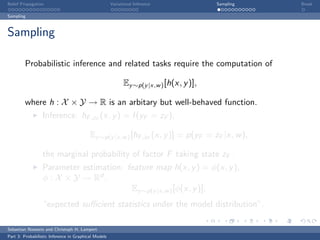 Belief Propagation                                    Variational Inference              Sampling   Break

Sampling



Sampling

         Probabilistic inference and related tasks require the computation of

                                                            Ey ∼p(y |x,w ) [h(x, y )],

         where h : X × Y → R is an arbitary but well-behaved function.
                  Inference: hF ,zF (x, y ) = I (yF = zF ),

                                          Ey ∼p(y |x,w ) [hF ,zF (x, y )] = p(yF = zF |x, w ),

                  the marginal probability of factor F taking state zF .
                  Parameter estimation: feature map h(x, y ) = φ(x, y ),
                  φ : X × Y → Rd ,
                                           Ey ∼p(y |x,w ) [φ(x, y )],
                  “expected suﬃcient statistics under the model distribution”.

Sebastian Nowozin and Christoph H. Lampert
Part 3: Probabilistic Inference in Graphical Models
 