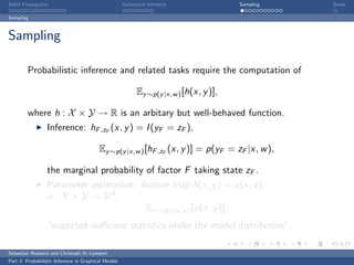 Belief Propagation                                    Variational Inference              Sampling   Break

Sampling



Sampling

         Probabilistic inference and related tasks require the computation of

                                                            Ey ∼p(y |x,w ) [h(x, y )],

         where h : X × Y → R is an arbitary but well-behaved function.
                  Inference: hF ,zF (x, y ) = I (yF = zF ),

                                          Ey ∼p(y |x,w ) [hF ,zF (x, y )] = p(yF = zF |x, w ),

                  the marginal probability of factor F taking state zF .
                  Parameter estimation: feature map h(x, y ) = φ(x, y ),
                  φ : X × Y → Rd ,
                                           Ey ∼p(y |x,w ) [φ(x, y )],
                  “expected suﬃcient statistics under the model distribution”.

Sebastian Nowozin and Christoph H. Lampert
Part 3: Probabilistic Inference in Graphical Models
 