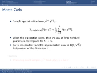 Belief Propagation                                    Variational Inference                 Sampling    Break

Sampling



Monte Carlo

                  Sample approximation from y (1) , y (2) , . . .
                                                                                  S
                                                                              1
                                              Ey ∼p(y |x,w ) [h(x, y )] ≈               h(x, y (s) ).
                                                                              S   s=1

                  When the expectation exists, then the law of large numbers
                  guarantees convergence for S → ∞,
                                                                         √
                  For S independent samples, approximation error is O(1/ S),
                  independent of the dimension d.

         Problem
                  Producing exact samples y (s) from p(y |x) is hard


Sebastian Nowozin and Christoph H. Lampert
Part 3: Probabilistic Inference in Graphical Models
 