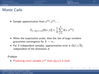 Belief Propagation                                    Variational Inference                 Sampling    Break

Sampling



Monte Carlo

                  Sample approximation from y (1) , y (2) , . . .
                                                                                  S
                                                                              1
                                              Ey ∼p(y |x,w ) [h(x, y )] ≈               h(x, y (s) ).
                                                                              S   s=1

                  When the expectation exists, then the law of large numbers
                  guarantees convergence for S → ∞,
                                                                         √
                  For S independent samples, approximation error is O(1/ S),
                  independent of the dimension d.

         Problem
                  Producing exact samples y (s) from p(y |x) is hard


Sebastian Nowozin and Christoph H. Lampert
Part 3: Probabilistic Inference in Graphical Models
 