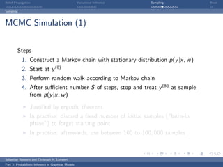 Belief Propagation                                    Variational Inference   Sampling   Break

Sampling



MCMC Simulation (1)


         Steps
            1. Construct a Markov chain with stationary distribution p(y |x, w )
            2. Start at y (0)
            3. Perform random walk according to Markov chain
            4. After suﬃcient number S of steps, stop and treat y (S) as sample
               from p(y |x, w )

                  Justiﬁed by ergodic theorem.
                  In practise: discard a ﬁxed number of initial samples (“burn-in
                  phase”) to forget starting point
                  In practise: afterwards, use between 100 to 100, 000 samples



Sebastian Nowozin and Christoph H. Lampert
Part 3: Probabilistic Inference in Graphical Models
 