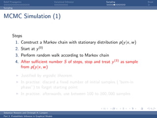 Belief Propagation                                    Variational Inference   Sampling   Break

Sampling



MCMC Simulation (1)


         Steps
            1. Construct a Markov chain with stationary distribution p(y |x, w )
            2. Start at y (0)
            3. Perform random walk according to Markov chain
            4. After suﬃcient number S of steps, stop and treat y (S) as sample
               from p(y |x, w )

                  Justiﬁed by ergodic theorem.
                  In practise: discard a ﬁxed number of initial samples (“burn-in
                  phase”) to forget starting point
                  In practise: afterwards, use between 100 to 100, 000 samples



Sebastian Nowozin and Christoph H. Lampert
Part 3: Probabilistic Inference in Graphical Models
 