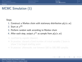Belief Propagation                                    Variational Inference   Sampling   Break

Sampling



MCMC Simulation (1)


         Steps
            1. Construct a Markov chain with stationary distribution p(y |x, w )
            2. Start at y (0)
            3. Perform random walk according to Markov chain
            4. After each step, output y (i) as sample from p(y |x, w )

                  Justiﬁed by ergodic theorem.
                  In practise: discard a ﬁxed number of initial samples (“burn-in
                  phase”) to forget starting point
                  In practise: afterwards, use between 100 to 100, 000 samples



Sebastian Nowozin and Christoph H. Lampert
Part 3: Probabilistic Inference in Graphical Models
 