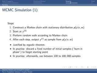 Belief Propagation                                    Variational Inference   Sampling   Break

Sampling



MCMC Simulation (1)


         Steps
            1. Construct a Markov chain with stationary distribution p(y |x, w )
            2. Start at y (0)
            3. Perform random walk according to Markov chain
            4. After each step, output y (i) as sample from p(y |x, w )

                  Justiﬁed by ergodic theorem.
                  In practise: discard a ﬁxed number of initial samples (“burn-in
                  phase”) to forget starting point
                  In practise: afterwards, use between 100 to 100, 000 samples



Sebastian Nowozin and Christoph H. Lampert
Part 3: Probabilistic Inference in Graphical Models
 