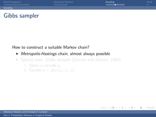 Belief Propagation                                    Variational Inference   Sampling   Break

Sampling



Gibbs sampler




         How to construct a suitable Markov chain?
                  Metropolis-Hastings chain, almost always possible
                  Special case: Gibbs sampler (Geman and Geman, 1984)
                     1. Select a variable yi ,
                     2. Sample yi ∼ p(yi |yV {i} , x).




Sebastian Nowozin and Christoph H. Lampert
Part 3: Probabilistic Inference in Graphical Models
 