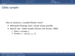 Belief Propagation                                    Variational Inference   Sampling   Break

Sampling



Gibbs sampler




         How to construct a suitable Markov chain?
                  Metropolis-Hastings chain, almost always possible
                  Special case: Gibbs sampler (Geman and Geman, 1984)
                     1. Select a variable yi ,
                     2. Sample yi ∼ p(yi |yV {i} , x).




Sebastian Nowozin and Christoph H. Lampert
Part 3: Probabilistic Inference in Graphical Models
 