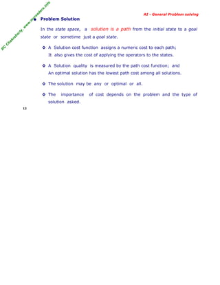 fo
.in
rs
de
ea

AI - General Problem solving

or

ty

,w

w

w

.m

yr

• Problem Solution
In the state space, a solution is a path from the initial state to a goal

C

ha

kr

ab

state or sometime just a goal state.

R

C

◊ A Solution cost function assigns a numeric cost to each path;
It also gives the cost of applying the operators to the states.
◊ A Solution quality is measured by the path cost function; and
An optimal solution has the lowest path cost among all solutions.
◊ The solution may be any or optimal or all.
◊ The

importance

solution asked.
12

of cost depends on the problem and the type of

 