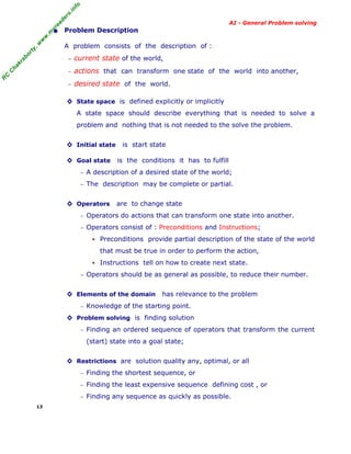 fo
.in
rs
de
ea

AI - General Problem solving

or

ty

,w

w

w

.m

yr

• Problem Description
A problem consists of the description of :

−

kr
ha
C
C

actions that can transform one state of the world into another,
desired state of the world.

R

current state of the world,

−

ab

−

◊ State space is defined explicitly or implicitly
A state space should describe everything that is needed to solve a
problem and nothing that is not needed to the solve the problem.
◊ Initial state
◊ Goal state

is start state
is the conditions it has to fulfill

− A description of a desired state of the world;
− The description may be complete or partial.

◊ Operators

are to change state

− Operators do actions that can transform one state into another.
− Operators consist of : Preconditions and Instructions;

Preconditions provide partial description of the state of the world
that must be true in order to perform the action,
Instructions tell on how to create next state.
− Operators should be as general as possible, to reduce their number.

◊ Elements of the domain

has relevance to the problem

− Knowledge of the starting point.

◊ Problem solving is finding solution
− Finding an ordered sequence of operators that transform the current

(start) state into a goal state;
◊ Restrictions are solution quality any, optimal, or all
− Finding the shortest sequence, or
− Finding the least expensive sequence defining cost , or
− Finding any sequence as quickly as possible.
13

 