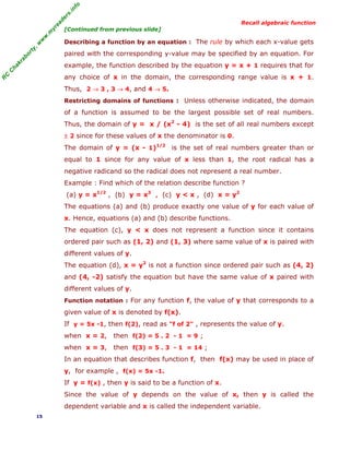 fo
.in
rs
de
ea
yr
.m
w
w
,w
ty

Recall algebraic function

[Continued from previous slide]

Describing a function by an equation : The rule by which each x-value gets

ab

or

paired with the corresponding y-value may be specified by an equation. For

C

ha

kr

example, the function described by the equation y = x + 1 requires that for

R

C

any choice of x in the domain, the corresponding range value is x + 1.
Thus, 2 → 3 , 3 → 4, and 4 → 5.
Restricting domains of functions : Unless otherwise indicated, the domain

of a function is assumed to be the largest possible set of real numbers.
Thus, the domain of y = x / (x2 - 4) is the set of all real numbers except
± 2 since for these values of x the denominator is 0.
The domain of y = (x - 1)1/2 is the set of real numbers greater than or
equal to 1 since for any value of x less than 1, the root radical has a
negative radicand so the radical does not represent a real number.
Example : Find which of the relation describe function ?
(a) y = x1/2 , (b) y = x3 , (c) y < x , (d) x = y2
The equations (a) and (b) produce exactly one value of y for each value of
x. Hence, equations (a) and (b) describe functions.
The equation (c), y < x does not represent a function since it contains
ordered pair such as (1, 2) and (1, 3) where same value of x is paired with
different values of y.
The equation (d), x = y2 is not a function since ordered pair such as (4, 2)
and (4, -2) satisfy the equation but have the same value of x paired with
different values of y.
Function notation : For any function f, the value of y that corresponds to a

given value of x is denoted by f(x).
If y = 5x -1, then f(2), read as "f of 2" , represents the value of y.
when x = 2,

then f(2) = 5 . 2 - 1 = 9 ;

when x = 3,

then f(3) = 5 . 3 - 1 = 14 ;

In an equation that describes function f, then f(x) may be used in place of
y, for example , f(x) = 5x -1.
If y = f(x) , then y is said to be a function of x.
Since the value of y depends on the value of x, then y is called the
dependent variable and x is called the independent variable.
15

 