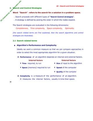 fo
.in
rs
de
ea

AI - Search and Control strategies

Word "Search" refers to the search for a solution in a problem space.

ab

or

ty

,w

w

w

.m

yr

2. Search and Control Strategies

C

ha

kr

− Search proceeds with different types of "Search Control strategies".

R

C

− A strategy is defined by picking the order in which the nodes expand.

The Search strategies are evaluated in the following dimensions:
Completeness,

Time complexity,

Space complexity,

Optimality.

(the search related terms are first explained, then the search algorithms and control
strategies are illustrated).

2.1 Search related terms

• Algorithm’s Performance and Complexity
Ideally we want a common measure so that we can compare approaches in
order to select the most appropriate algorithm for a given situation.
◊ Performance of an algorithm depends on internal and external factors.
Internal factors

External factors

‡ Time required, to run

‡ Size of input to the algorithm

‡ Space (memory) required to run

‡ Speed of the computer
‡ Quality of the compiler

◊ Complexity is a measure of the performance of an algorithm.
It measures the internal factors, usually in time than space.
18

 
