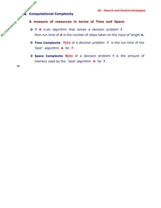 fo
.in
rs
de
ea

AI - Search and Control strategies

A measure of resources in terms of Time and Space.

ab

or

ty

,w

w

w

.m

yr

• Computational Complexity

C

ha

kr

◊ If A is an algorithm that solves a decision problem f

R

C

then run time of A is the number of steps taken on the input of length n.
◊ Time Complexity T(n) of a decision problem f is the run time of the
'best' algorithm A for f .
◊ Space Complexity S(n) of a decision problem f is the amount of
memory used by the `best' algorithm A for f .
19

 
