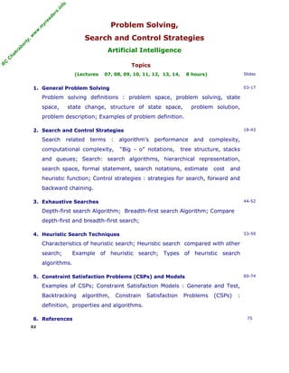 fo
.in
rs
de
ea
w

w

.m

yr

Problem Solving,

or

ty

,w

Search and Control Strategies

C

C

ha

kr

ab

Artificial Intelligence

R

Topics
(Lectures

07, 08, 09, 10, 11, 12, 13, 14,

8 hours)

Slides

1. General Problem Solving

03-17

Problem solving definitions : problem space, problem solving, state
space,

state change, structure of state space,

problem solution,

problem description; Examples of problem definition.
2. Search and Control Strategies

Search

related

terms

:

18-43

algorithm’s

computational complexity,

performance

“Big - o” notations,

and

complexity,

tree structure, stacks

and queues; Search: search algorithms, hierarchical representation,
search space, formal statement, search notations, estimate

cost

and

heuristic function; Control strategies : strategies for search, forward and
backward chaining.
3. Exhaustive Searches

44-52

Depth-first search Algorithm; Breadth-first search Algorithm; Compare
depth-first and breadth-first search;
4. Heuristic Search Techniques

53-59

Characteristics of heuristic search; Heuristic search compared with other
search;

Example of heuristic search; Types of heuristic search

algorithms.
5. Constraint Satisfaction Problems (CSPs) and Models

60-74

Examples of CSPs; Constraint Satisfaction Models : Generate and Test,
Backtracking

algorithm,

Constrain

Satisfaction

Problems

(CSPs)

:

definition, properties and algorithms.
6. References
02

75

 