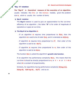 fo
.in
rs
de
ea

AI - Search and Control strategies

or

ty

,w

w

w

.m

yr

• “Big - O” notation
The "Big-O"

is

theoretical

measure of the execution of an algorithm,

kr

ab

usually indicates the time or the memory needed, given the problem

R

C

C

ha

size n, which is usually the number of items.
◊ Big-O notation
The Big-O notation is used to give an approximation to the run-timeefficiency of an algorithm ; the letter “O” is for order of magnitude of
operations or space at run-time.
◊ The Big-O of an Algorithm A
− If an algorithm A requires time proportional to f(n), then the

algorithm A is said to be of order f(n), and it is denoted as O(f(n)).
2

− If algorithm A requires time proportional to n ,

then order of the

algorithm is said to be O(n2).
− If algorithm A requires time proportional to n, then order of the

algorithm is said to be O(n).
The function f(n) is called the algorithm’s growth-rate function.
If an algorithm has performance complexity O(n), this means that the
run-time t should be directly proportional to n, ie t ∝ n or

t =kn

where k is constant of proportionality.
Similarly, for algorithms having performance complexity O(log2(n)),
O(log N),
20

O(N log N) ,

O(2N)

and so on.

 