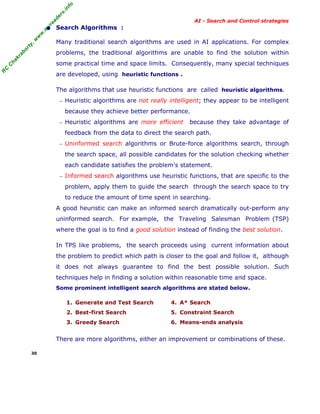 fo
.in
rs
de
ea

AI - Search and Control strategies

or

ty

,w

w

w

.m

yr

• Search Algorithms :
Many traditional search algorithms are used in AI applications. For complex

kr

ab

problems, the traditional algorithms are unable to find the solution within

C

C

ha

some practical time and space limits. Consequently, many special techniques

R

are developed, using heuristic functions .
The algorithms that use heuristic functions are called heuristic algorithms.
− Heuristic algorithms are not really intelligent; they appear to be intelligent

because they achieve better performance.
− Heuristic algorithms are more efficient

because they take advantage of

feedback from the data to direct the search path.
− Uninformed search algorithms or Brute-force algorithms search, through

the search space, all possible candidates for the solution checking whether
each candidate satisfies the problem's statement.
− Informed search algorithms use heuristic functions, that are specific to the

problem, apply them to guide the search through the search space to try
to reduce the amount of time spent in searching.
A good heuristic can make an informed search dramatically out-perform any
uninformed search. For example, the Traveling Salesman Problem (TSP)
where the goal is to find a good solution instead of finding the best solution.
In TPS like problems, the search proceeds using current information about
the problem to predict which path is closer to the goal and follow it, although
it does not always guarantee to find the best possible solution. Such
techniques help in finding a solution within reasonable time and space.
Some prominent intelligent search algorithms are stated below.
1. Generate and Test Search

4. A* Search

2. Best-first Search

5. Constraint Search

3. Greedy Search

6. Means-ends analysis

There are more algorithms, either an improvement or combinations of these.
30

 