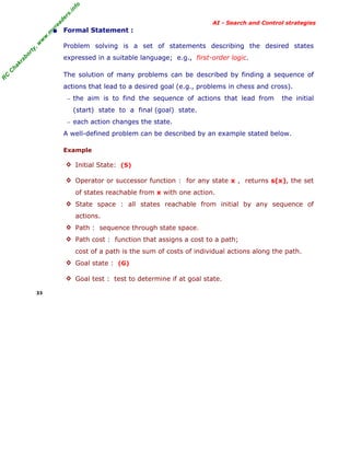 fo
.in
rs
de
ea

AI - Search and Control strategies

or

ty

,w

w

w

.m

yr

• Formal Statement :
Problem solving is a set of statements describing the desired states

C

ha

kr

ab

expressed in a suitable language; e.g., first-order logic.

R

C

The solution of many problems can be described by finding a sequence of
actions that lead to a desired goal (e.g., problems in chess and cross).
− the aim is to find the sequence of actions that lead from

the initial

(start) state to a final (goal) state.
− each action changes the state.

A well-defined problem can be described by an example stated below.
Example
◊ Initial State: (S)
◊ Operator or successor function : for any state x , returns s(x), the set

of states reachable from x with one action.
◊ State space : all states reachable from initial by any sequence of

actions.
◊ Path : sequence through state space.
◊ Path cost : function that assigns a cost to a path;

cost of a path is the sum of costs of individual actions along the path.
◊ Goal state : (G)
◊ Goal test : test to determine if at goal state.
33

 