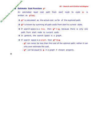 fo
.in
rs
de
ea

AI - Search and Control strategies

ty

,w

w

w

.m

yr

• Estimate Cost Function
An

estimated

least

g*

cost

path

from

start

node

to

node

n,

is

ha

kr

ab

or

written as g*(n).

R

C

C

◊ g* is calculated as the actual cost so far of the explored path.
◊ g* is known by summing all path costs from start to current state.
◊ If search space is a tree,

then g* = g, because there is only one

path from start node to current node.
◊ In general, the search space is a graph.
◊ If search space is a graph, then g* ≥ g,
− g* can never be less than the cost of the optimal path; rather it can

only over estimate the cost.
− g* can be equal to g in a graph if chosen properly.
35

 