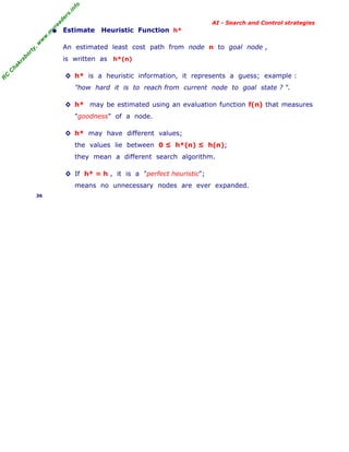 fo
.in
rs
de
ea

AI - Search and Control strategies

h*

or

ty

,w

w

w

.m

yr

• Estimate Heuristic Function

An estimated least cost path from node n to goal node ,

C

ha

kr

ab

is written as h*(n)

R

C

◊ h* is a heuristic information, it represents a guess; example :
"how hard it is to reach from current node to goal state ? ".
◊ h* may be estimated using an evaluation function f(n) that measures
"goodness" of a node.
◊ h* may have different values;
the values lie between 0 ≤ h*(n) ≤ h(n);
they mean a different search algorithm.
◊ If h* = h , it is a "perfect heuristic";
means no unnecessary nodes are ever expanded.
36

 