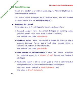 fo
.in
rs
de
ea

AI - Search and Control strategies

,w

w

w

.m

yr

2.3 Control Strategies

or

ty

Search for a solution in a problem space, requires "Control Strategies" to

C

ha

kr

ab

control the search processes.

R

C

The search control strategies are of different types, and are realized
by some specific type of "Control Structures".

• Strategies for search
Some widely used control strategies for search are stated below.
◊ Forward search :

Here,

the control strategies for exploring search

proceeds forward from initial state to wards a solution;
the methods are called data-directed.
◊ Backward search : Here,
proceeds backward

the control strategies for exploring search

from a

goal or final

state

towards

either

a

control

strategies

solvable sub problem or the initial state;
the methods are called goal directed.
◊ Both forward and backward search : Here,

the

for exploring search is a mixture of both forward and backward
strategies .
◊ Systematic search :

Where search space is small, a systematic (but

blind) method can be used to explore the whole search space.
One such search method is depth-first search
the other is breath-first search.
37

and

 