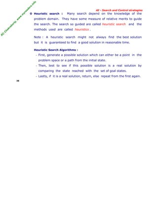 fo
.in
rs
de
ea
yr
.m
w
w
,w
ty

AI - Search and Control strategies

◊ Heuristic search :

Many search depend on the knowledge of the

problem domain. They have some measure of relative merits to guide

ab

or

the search. The search so guided are called heuristic search and the

R

C

C

ha

kr

methods used are called heuristics .
Note : A heuristic search might not always find the best solution
but it is guaranteed to find a good solution in reasonable time.
Heuristic Search Algorithms :
− First, generate a possible solution which can either be a point in the

problem space or a path from the initial state.
− Then, test to see if this possible solution is a real solution by

comparing the state reached with the set of goal states.
− Lastly, if it is a real solution, return, else repeat from the first again.
38

 