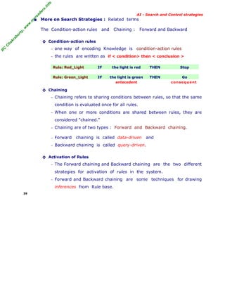 fo
.in
rs
de
ea

AI - Search and Control strategies

The Condition-action rules

and

Chaining :

Forward and Backward

ab

or

ty

,w

w

w

.m

yr

• More on Search Strategies : Related terms

C

ha

kr

◊ Condition-action rules

R

C

− one way of encoding Knowledge is

condition-action rules

− the rules are written as if < condition> then < conclusion >
Rule: Red_Light

IF

the light is red

THEN

Stop

Rule: Green_Light

IF

the light is green
antecedent

THEN

Go
con seq uent

◊ Chaining
− Chaining refers to sharing conditions between rules, so that the same

condition is evaluated once for all rules.
− When one or more conditions are shared between rules, they are

considered "chained."
− Chaining are of two types : Forward and Backward chaining.
− Forward

chaining is called data-driven

and

− Backward chaining is called query-driven.

◊ Activation of Rules
− The Forward chaining and Backward chaining are the two different

strategies for activation of rules in the system.
− Forward and Backward chaining

inferences from Rule base.
39

are some techniques for drawing

 