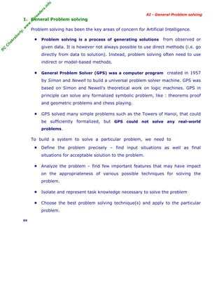 fo
.in
rs
de
ea

AI - General Problem solving

Problem solving has been the key areas of concern for Artificial Intelligence.

ab

or

ty

,w

w

w

.m

yr

1. General Problem solving

ha

kr

■

Problem solving is a process of generating solutions

from observed or

R

C

C

given data. It is however not always possible to use direct methods (i.e. go
directly from data to solution). Instead, problem solving often need to use
indirect or model-based methods.
■

General Problem Solver (GPS) was a computer program created in 1957

by Simon and Newell to build a universal problem solver machine. GPS was
based on Simon and Newell's theoretical work on logic machines. GPS in
principle can solve any formalized symbolic problem, like : theorems proof
and geometric problems and chess playing.
■

GPS solved many simple problems such as the Towers of Hanoi, that could
be sufficiently formalized, but GPS could not solve any real-world
problems.

To build a system to solve a particular problem, we need to
■

Define the problem precisely – find input situations as well as final
situations for acceptable solution to the problem.

■

Analyze the problem – find few important features that may have impact
on the appropriateness of various possible techniques for solving the
problem.

■

Isolate and represent task knowledge necessary to solve the problem

■

Choose the best problem solving technique(s) and apply to the particular
problem.

04

 