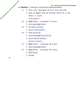 fo
.in
rs
de
ea
yr
.m
w
w
,w

(i)

ty

■

AI - Search and Control strategies
Solution : (continued - the Forward Chaining problem)

‡ Start with input given A, B is true and then

ab

or

‡ start at Rule 1 and go forward / down till a rule

C

ha

kr

“fires'' is

found.

R

C

First iteration :
(ii)

‡ Rule 3 fires : conclusion E is true
‡ new knowledge found

(iii)

‡ No other rule fires;
‡ end of first iteration.

(iv)

‡ Goal not found;
‡ new knowledge found at (ii);
‡ go for second iteration

Second iteration :
(v)

‡ Rule 2 fires : conclusion G is true
‡ new knowledge found

(vi)

‡ Rule 4 fires : conclusion D is true
‡ Goal found;
‡ Proved

41

 