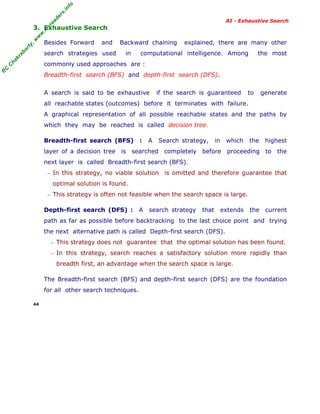fo
.in
rs
de
ea

AI - Exhaustive Search

or

ty

,w

w

w

.m

yr

3. Exhaustive Search
Besides Forward

and

ha

kr

ab

search strategies used

Backward chaining
in

explained, there are many other

computational intelligence. Among

the most

R

C

C

commonly used approaches are :
Breadth-first search (BFS) and depth-first search (DFS).
A search is said to be exhaustive

if the search is guaranteed

to

generate

all reachable states (outcomes) before it terminates with failure.
A graphical representation of all possible reachable states and the paths by
which they may be reached is called decision tree.
Breadth-first search (BFS)

:

A

Search strategy,

in

which

the

highest

layer of a decision tree is searched completely before proceeding to the
next layer is called Breadth-first search (BFS).
− In this strategy, no viable solution

is omitted and therefore guarantee that

optimal solution is found.
− This strategy is often not feasible when the search space is large.

Depth-first search (DFS) :

A

search strategy

that

extends

the

current

path as far as possible before backtracking to the last choice point and trying
the next alternative path is called Depth-first search (DFS).
− This strategy does not guarantee that the optimal solution has been found.
− In this strategy, search reaches a satisfactory solution more rapidly than

breadth first, an advantage when the search space is large.
The Breadth-first search (BFS) and depth-first search (DFS) are the foundation
for all other search techniques.
44

 