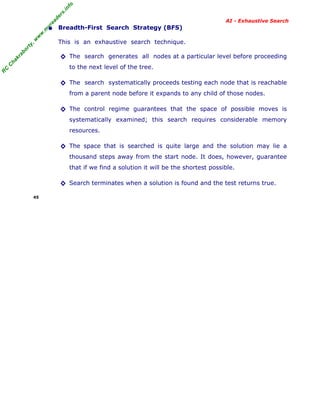 fo
.in
rs
de
ea

AI - Exhaustive Search

This is an exhaustive search technique.

ab

or

ty

,w

w

w

.m

yr

• Breadth-First Search Strategy (BFS)

ha

kr

◊ The search generates all nodes at a particular level before proceeding

R

C

C

to the next level of the tree.

◊ The search systematically proceeds testing each node that is reachable
from a parent node before it expands to any child of those nodes.

◊ The control regime guarantees that the space of possible moves is
systematically examined; this search requires considerable memory
resources.

◊ The space that is searched is quite large and the solution may lie a
thousand steps away from the start node. It does, however, guarantee
that if we find a solution it will be the shortest possible.

◊ Search terminates when a solution is found and the test returns true.
45

 