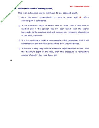 fo
.in
rs
de
ea

AI - Exhaustive Search

This is an exhaustive search technique to an assigned depth.

ab

or

ty

,w

w

w

.m

yr

• Depth-First Search Strategy (DFS)

ha

kr

◊ Here, the search systematically proceeds to some depth d, before

R

C

C

another path is considered.

◊ If the maximum depth of search tree is three, then if this limit is
reached and if the solution has not been found, then the search
backtracks to the previous level and explores any remaining alternatives
at this level, and so on.

◊ It is this systematic backtracking procedure that guarantees that it will
systematically and exhaustively examine all of the possibilities.

◊ If the tree is very deep and the maximum depth searched is less then
the maximum depth of the tree, then this procedure is "exhaustive
modulo of depth” that has been set.
46

 