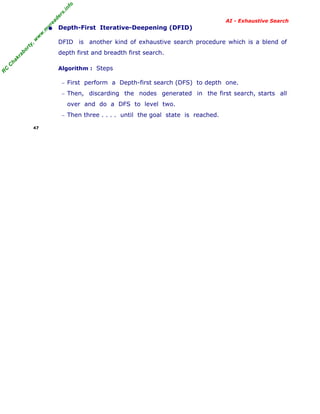 fo
.in
rs
de
ea

AI - Exhaustive Search

or

ty

,w

w

w

.m

yr

• Depth-First Iterative-Deepening (DFID)
DFID is another kind of exhaustive search procedure which is a blend of

C

ha

kr

ab

depth first and breadth first search.

R

C

Algorithm : Steps
− First perform a Depth-first search (DFS) to depth one.
− Then,

discarding the nodes generated in the first search, starts all

over and do a DFS to level two.
− Then three . . . . until the goal state is reached.
47

 