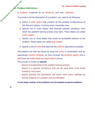 fo
.in
rs
de
ea

AI - General Problem solving

A problem is defined by its elements and their relations.

ab

or

ty

,w

w

w

.m

yr

1.1 Problem Definitions :

C

C

ha

kr

To provide a formal description of a problem, we need to do following:

R

a. Define a state space that contains all the possible configurations of
the relevant objects, including some impossible ones.
b. Specify one or more states, that describe possible situations, from
which the problem-solving process may start. These states are called

initial states.
c. Specify one or more states that would be acceptable solution to the
problem. These states are called goal states.
d. Specify a set of rules that describe the actions (operators) available.
The problem can then be solved by using the rules, in combination with an
appropriate control strategy, to move through the problem space until a

path from an initial state to a goal state is found.
This process is known as search.
− Search is fundamental to the problem-solving process.
− Search is a general mechanism that can be used when more direct

method is not known.
− Search provides the framework into which more direct methods for

solving subparts of a problem can be embedded.
A very large number of AI problems are formulated as search problems.
05

 