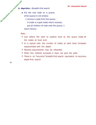 fo
.in
rs
de
ea
yr

◊ Algorithm - Breadth-first search

or

ty

,w

w

w

.m

AI - Exhaustive Search

■ Put the root node on a queue;

kr

ab

while (queue is not empty)

C

C

ha

{ remove a node from the queue;

R

if (node is a goal node) return success;
put all children of node onto the queue; }
return failure;
Note :
‡ Just before the start to explore level n, the queue holds all

the nodes at level n-1.
‡ In a typical tree, the number of nodes at each level increases

exponentially with the depth.
‡ Memory requirements may be infeasible.
‡ When this method succeeds, it does not give the path.
‡ There is no “recursive” breadth-first search equivalent to recursive

depth-first search.
51

 