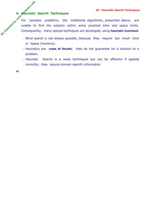 fo
.in
rs
de
ea

AI - Heuristic Search Techniques

or

ty

,w

w

w

.m

yr

4. Heuristic Search Techniques
For

complex

problems,

the

traditional algorithms, presented above,

are

kr

ab

unable to find the solution within some practical time and space limits.

R

C

C

ha

Consequently, many special techniques are developed, using heuristic functions
− Blind search is not always possible, because

they require too much time

or Space (memory).
− Heuristics are

rules of thumb;

they do not guarantee for a solution to a

problem.
− Heuristic

Search is a weak techniques but can be effective if applied

correctly; they require domain specific information
53

 