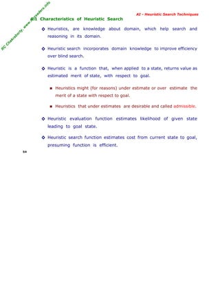 fo
.in
rs
de
ea

AI - Heuristic Search Techniques

or

ty

,w

w

w

.m

yr

4.1 Characteristics of Heuristic Search

◊ Heuristics, are knowledge about domain, which help search and

C

ha

kr

ab

reasoning in its domain.

R

C

◊ Heuristic search incorporates domain knowledge to improve efficiency
over blind search.

◊ Heuristic is a function that, when applied to a state, returns value as
estimated merit of state, with respect to goal.

■ Heuristics might (for reasons) under estimate or over estimate the
merit of a state with respect to goal.

■ Heuristics that under estimates are desirable and called admissible.

◊ Heuristic evaluation function estimates likelihood of given state
leading to goal state.

◊ Heuristic search function estimates cost from current state to goal,
presuming function is efficient.
54

 