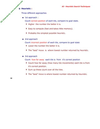 fo
.in
rs
de
ea
yr

◊ Heuristic :
Three different approaches

ab

or

ty

,w

w

w

.m

AI - Heuristic Search Techniques

ha

kr

■ 1st approach :

R

C

C

Count correct position of each tile, compare to goal state.
‡ Higher the number the better it is.
‡ Easy to compute (fast and takes little memory).
‡ Probably the simplest possible heuristic.

■ 2nd approach
Count incorrect position of each tile, compare to goal state
‡ Lower the number the better it is.
‡ The “best” move is where lowest number returned by heuristic.

■ 3rd approach
Count how far away each tile is from it’s correct position
‡ Count how far away (how many tile movements) each tile is from
it’s correct position.
‡ Sum up these count over all the tiles.
‡ The “best” move is where lowest number returned by heuristic.
58

 