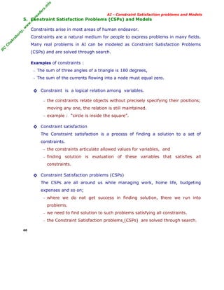 fo
.in
rs
de
ea

AI - Constraint Satisfaction problems and Models

or

ty

,w

w

w

.m

yr

5. Constraint Satisfaction Problems (CSPs) and Models
Constraints arise in most areas of human endeavor.

kr

ab

Constraints are a natural medium for people to express problems in many fields.

C

C

ha

Many real problems in AI can be modeled as Constraint Satisfaction Problems

R

(CSPs) and are solved through search.
Examples of constraints :
− The sum of three angles of a triangle is 180 degrees,
− The sum of the currents flowing into a node must equal zero.

◊ Constraint is a logical relation among variables.
− the constraints relate objects without precisely specifying their positions;

moving any one, the relation is still maintained.
− example : “circle is inside the square”.

◊ Constraint satisfaction
The Constraint satisfaction is a process of finding a solution to a set of
constraints.
− the constraints articulate allowed values for variables, and
− finding

solution is evaluation of these variables that satisfies all

constraints.

◊ Constraint Satisfaction problems (CSPs)
The CSPs are all around us while managing work, home life, budgeting
expenses and so on;
− where we do not get success in finding solution, there we run into

problems.
− we need to find solution to such problems satisfying all constraints.
− the Constraint Satisfaction problems (CSPs) are solved through search.
60

 