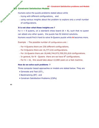 fo
.in
rs
de
ea

AI - Constraint Satisfaction problems and Models

or

ty

,w

w

w

.m

yr

5.2 Constraint Satisfaction Models
Humans solve the puzzle problems stated above while

kr

ab

− trying with different configurations,

and

C

C

ha

− using various insights about the problem to explore only a small number

R

of configurations.
It is not clear what these insights are ?
For n = 8 queens, on a standard chess board (8 × 8), such that no queen

can attack any other queen, the puzzle has 92 distinct solutions.
Humans would find it hard to solve N-Queens puzzle while N becomes more.
Example : The possible number of configurations are :
− For 4-Queens there are 256 different configurations.
− For 8-Queens there are 16,777,216 configurations.
− For 16-Queens there are 18,446,744,073,709,551,616 configurations.
N

− In general, for N - Queens there are we have N

configurations.

− For N = 16, this would take about 12,000 years on a fast machine.

How do we solve such problems ?

Three computer based approaches or models are stated below. They are
‡ Generate and Test (GT) ,
‡ Backtracking (BT) and
‡ Constrain Satisfaction Problems (CSPs)

62

 