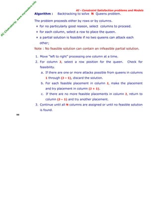 fo
.in
rs
de
ea
yr

Algorithm :

Backtracking to solve N Queens problem.

or

ty

,w

w

w

.m

AI - Constraint Satisfaction problems and Models

The problem proceeds either by rows or by columns.

for each column, select a row to place the queen.

‡

a partial solution is feasible if no two queens can attack each

R

C

C

ha

kr

for no particularly good reason, select columns to proceed.

‡

ab

‡

other;
Note : No feasible solution can contain an infeasible partial solution.
1. Move “left to right” processing one column at a time.
2. For column J, select a row position for the queen.

Check for

feasibility.
a. If there are one or more attacks possible from queens in columns
1 through (J – 1), discard the solution.

b. For each feasible placement in column J, make the placement
and try placement in column (J + 1).
c. If there are no more feasible placements in column J, return to
column (J – 1) and try another placement.
3. Continue until all N columns are assigned or until no feasible solution
is found.
66

 