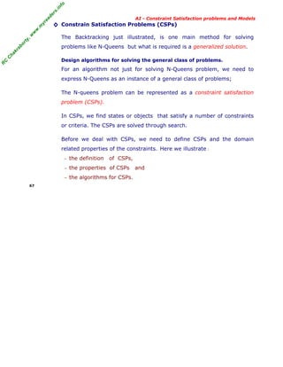 fo
.in
rs
de
ea
yr

◊ Constrain Satisfaction Problems (CSPs)

or

ty

,w

w

w

.m

AI - Constraint Satisfaction problems and Models

The Backtracking just illustrated, is one main method for solving

C

ha

kr

ab

problems like N-Queens but what is required is a generalized solution.

R

C

Design algorithms for solving the general class of problems.

For an algorithm not just for solving N-Queens problem, we need to
express N-Queens as an instance of a general class of problems;
The N-queens problem can be represented as a constraint satisfaction
problem (CSPs).
In CSPs, we find states or objects that satisfy a number of constraints
or criteria. The CSPs are solved through search.
Before we deal with CSPs, we need to define CSPs and the domain
related properties of the constraints. Here we illustrate :
− the definition

of CSPs,

− the properties of CSPs
− the algorithms for CSPs.
67

and

 