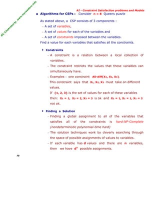 fo
.in
rs
de
ea
yr

■ Algorithms for CSPs : Consider n = 8 Queens puzzle

or

ty

,w

w

w

.m

AI - Constraint Satisfaction problems and Models

As stated above, a CSP consists of 3 components :

kr

ab

− A set of variables,

C

C

ha

− A set of values for each of the variables and

R

− A set of constraints imposed between the variables.

Find a value for each variables that satisfies all the constraints.
‡ Constraints
− A

constraint is a relation between a local collection of

variables.
− The constraint restricts the values that these variables can

simultaneously have.
− Examples : one constraint

All-diff(X1, X2, X3).

This constraint says that X1, X2, X3 must take on different
values.
If {1, 2, 3} is the set of values for each of these variables
then: X1 = 1, X2 = 2, X3 = 3 is ok and X1 = 1, X1 = 1, X1 = 3
not ok.
‡ Finding a Solution
− Finding a global assignment to all of the variables that

satisfies

all

of

the

constraints

is

hard:NP-Complete

(nondeterministic polynomial-time hard)
− The solution techniques work by cleverly searching through

the space of possible assignments of values to variables.
− If

each variable has d values and there are n variables,

then
70

we have dn possible assignments.

 