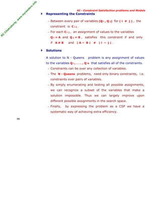 fo
.in
rs
de
ea
yr

‡

Representing the Constraints

w

w

.m

AI - Constraint Satisfaction problems and Models

or

ty

,w

− Between every pair of variables (Q i , Q j) for ( i ≠ j ) , the

kr

ab

constraint is C i j .

C

C

ha

− For each C i

j

, an assignment of values to the variables

R

Q i = A and Q j = B ,

if A ≠ B

‡

satisfies

this constraint if and only

and | A – B | ≠ | i – j | .

Solutions
A solution to N - Queens
to the variables Q i , . . . , Q

problem is any assignment of values
N

that satisfies all of the constraints.

− Constraints can be over any collection of variables.
− The N - Queens problems, need only binary constraints, i.e.

constraints over pairs of variables.
− By simply enumerating and testing all possible assignments,

we can recognize a subset of the variables that make a
solution impossible. Thus we can largely improve upon
different possible assignments in the search space.
− Finally,

by expressing the problem as a CSP we have a

systematic way of achieving extra efficiency.
73

 