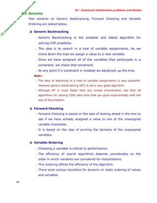 fo
.in
rs
de
ea

AI - Constraint Satisfaction problems and Models

ty

,w

w

w

.m

yr

5.3 Remarks
Few remarks on Generic Backtracking, Forward Checking and Variable

ha

kr

ab

or

Ordering are stated below.

R

C

C

◊ Generic Backtracking
−

Generic Backtracking is the simplest and oldest algorithm for
solving CSP problems.

−

The idea is to search in a tree of variable assignments. As we
move down the tree we assign a value to a new variable.

−

Once we have assigned all of the variables that participate in a
constraint, we check that constraint.

−

At any point if a constraint is violated we backtrack up the tree.

Note :
− The idea of searching in a tree of variable assignments is very powerful.

However generic backtracking (BT) is not a very good algorithm.
− Although BT is much faster than any simple enumeration, but then all

algorithms for solving CSPs take time that can grow exponentially with the
size of the problem.

◊ Forward Checking
− Forward Checking is based on the idea of looking ahead in the tree to

see if we have already assigned a value to one of the unassigned
variable impossible.
− It is based on the idea of pruning the domains of the unassigned

variables.

◊ Variable Ordering
−

Choosing a variable is critical to performance.

− The efficiency of search algorithms depends considerably on the

order in which variables are considered for instantiations.
− This ordering effects the efficiency of the algorithm.
− There exist various heuristics for dynamic or static ordering of values

and variables.
74

 