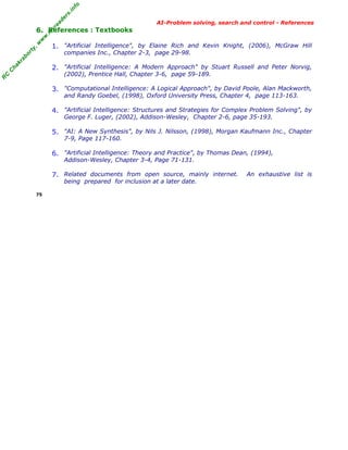 fo
.in
rs
de
ea

AI-Problem solving, search and control - References

ty

,w

w

w

.m

yr

6. References : Textbooks
1. "Artificial Intelligence", by Elaine Rich and Kevin Knight, (2006), McGraw Hill

kr

ab

or

companies Inc., Chapter 2-3, page 29-98.

C

ha

2. "Artificial Intelligence: A Modern Approach" by Stuart Russell and Peter Norvig,

R

C

(2002), Prentice Hall, Chapter 3-6, page 59-189.

3. "Computational Intelligence: A Logical Approach", by David Poole, Alan Mackworth,
and Randy Goebel, (1998), Oxford University Press, Chapter 4, page 113-163.

4. "Artificial Intelligence: Structures and Strategies for Complex Problem Solving", by
George F. Luger, (2002), Addison-Wesley, Chapter 2-6, page 35-193.

5. "AI: A New Synthesis", by Nils J. Nilsson, (1998), Morgan Kaufmann Inc., Chapter
7-9, Page 117-160.

6. "Artificial Intelligence: Theory and Practice", by Thomas Dean, (1994),
Addison-Wesley, Chapter 3-4, Page 71-131.

7. Related documents from open source, mainly internet.
being prepared for inclusion at a later date.

75

An exhaustive list is

 