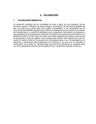II. VALORACIÓN
1. VALORACIÓN AMBIENTAL
La valoración ambiental del los humedales se hace a partir de una evaluación de las
funciones, bienes y atributos que estos proveen a la sociedad. Las funciones ecosistémicas
que se tuvieron en cuenta para este análisis corresponden a las reconocidas por la
Convención de RAMSAR, adaptando los criterios considerados para la valoración al contexto
del humedal Burro. La matriz de calificación que se presenta a continuación corresponde a
una adaptación de la propuesta de valoración formulada por Conservación Internacional y la
EAAB en el 2000. En esta matriz, se utiliza una escala cualitativa para calificar cada uno de
los parámetros y luego se asignan unos puntajes para calificar cada categoría así: alto (3),
medio (2), bajo(1) y nulo (0), de acuerdo a si el humedal cuenta o no en la actualidad con la
estructura y condiciones para proporcionar las funciones y los usos que se describen a
continuación. Al no existir un “humedal ideal” que sirva como referencia, se comparan cada
uno de los parámetros para los tres humedales (Torca –Guaymaral, Córdoba y El Burro).
 