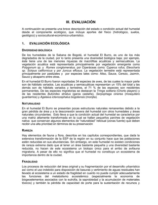 III. EVALUACIÓN
A continuación se presenta una breve descripción del estado o condición actual del humedal
desde el componente ecológico, que incluye aportes del físico (hidrológico, suelos,
geológico) y sociocultural-económico-urbanístico.
1. EVALUACIÓN ECOLÓGICA
DIVERSIDAD BIOLÓGICA
De los humedales de la Sabana de Bogotá, el humedal El Burro, es uno de los más
degradados de la ciudad, por lo tanto presenta una diversidad biológica baja; por ejemplo,
éste tiene una de las menores riquezas de macrófitas acuáticas y semiacuáticas. La
vegetación acuática está representada principalmente por vegetación emergente como
Polygonum sp. y Rumex conglomeratus, por Ciperáceas como: Cyperus rufus, Eleocharis
sp. Scirpus californicus y por Juncus effusus. La vegetación terrestre está representada
principalmente por pastizales y por especies tales como: Aliso, Sauce, Cerezo, Jazmín,
Sauco y alcaparro entre otras.
En el humedal El Burro fueron reportadas 34 especies de aves, de las cuales la mayor parte
son de hábitats variados. Las acuáticas y semiacuáticas representan un 15% del total y las
demás son de hábitats variados y terrestres, el 71 % de las especies son residentes
permanentes. De las especies migratorias se destacan la Tringa solitaria (Chorlo playero) y
de las residentes Butorides striatus (garza castaña), Serpophaga cinerea (mosquitero
guardarrios) y Agelaius icterocephalus bogotensis (monjita).
NATURALIDAD
En el humedal El Burro se presentan pocas estructuras naturales remanentes debido a la
gran pérdida de área y a la desconexión severa del humedal con otros humedales y áreas
naturales circundantes. Esto lleva a que la condición actual del humedal se caracterice por
una matriz altamente transformada en la cual se hallan pequeños parches de vegetación
nativa que conservan algunos elementos de “naturalidad” relictual (zonas fuente) que deben
recibir una alta prioridad en términos de su preservación
RAREZA
Hay elementos de fauna y flora, descritos en los capítulos correspondientes, que dada la
extensiva transformación de la EEP de la región en su conjunto hace que las poblaciones
estén reducidas en sus abundancias. Sin embargo, en este humedal no existen condiciones
de rareza extrema dado que al tener un área bastante pequeña y una diversidad bastante
reducida, no hacen de este ecosistema un biotopo único para el arribo de avifauna
migratoria. A pesar de ello no significa que el humedal no constituya un ecosistema de
importancia dentro de la ciudad.
FRAGILIDAD
Los procesos de reducción del área original y su fragmentación por el desarrollo urbanístico
así como el uso indebido para disposición de basuras y vertimiento de aguas residuales han
llevado al ecosistema a un estado de fragilidad en cuanto no puede cumplir adecuadamente
las funciones del metabolismo ecosistémico (especialmente la economía de
biogeoelementos asociados con la eutrofia, la saprobiedad y la acumulación de materiales
tóxicos) y también la pérdida de capacidad de porte para la sustentación de recursos y
 