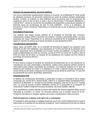 Problemática, Valoración y Evaluación 23
Dotación de equipamientos, servicios públicos
Uno de los importantes equipamientos urbanos en el sector, es la Biblioteca El Tintal, donde
se adelantan procesos de educación ambiental por parte de actores sociales ambientales
locales. También se realizan en esta biblioteca otros encuentros para la construcción de
ciudadanía como el que se llevó a cabo y que se denominaba “II Encuentro Multiétnico y
Cultural Afro2
”, donde se conocerían los resultados del diagnóstico sociocultural realizado en
Kennedy sobre las condiciones de vida de esta población. Cerca a la biblioteca, se
encuentra el Centro Comercial Tintal Plaza y la cicloruta que va por la alameda que bordea
el humedal.
Actividades Productivas
Los sectores que mayor empleo generan en la localidad de Kennedy son: comercio,
restaurantes y hoteles (29%) y servicios comunitarios, sociales y personales (28%). La rama
productiva de mayor importancia en la estructura empresarial de la localidad de Kennedy
según el volumen de activos es el sector industrial, el cual representa el 55%.
Características demográficas
Según datos del DAPD 2002, en la localidad de Kennedy se registra una población local
residente de 951.330 habitantes, que representan el 14,34% del total de la población de la
ciudad, ubicándose como la localidad con el mayor número de población. La mayoría de los
grupos poblacionales por edad son jóvenes, ya que el 27,5% es menor de 15 años y sólo el
4,9% es mayor de 64 años. La mayoría de los pobladores son mujeres (53,2%), frente al
porcentaje de hombres (46,8%).
Recreación
El área urbana contigua al humedal se caracteriza principalmente por el uso residencial en
coexistencia con usos comerciales y educativos, existen pocos espacios públicos donde la
comunidad pueda realizar actividades de recreación. Los espacios públicos en el área de
influencia del humedal se limitan a la Biblioteca El Tintal y algunas franjas de parques y
zonas verdes en las áreas contiguas con los aportes de las áreas de cesión tipo “A” que han
ido generando los nuevos desarrollos urbanísticos.
Infraestructura Vial
El sistema de circulaciones vehiculares y peatonales contiguo al Humedal El Burro estará
compuesto por: carrera 80 A, carrera 80 Bis, calle 6 H, A. Agoberto Mejía (proyectada POT),
carrera 81 B (Remate), av. Ciudad de Cali (Ambos costados), retornos sur de la Av. Castilla
(V3), vía local de acceso al barrio Valladolid, carrera 87 A (propuesta en el proyecto de
urbanización CAISA Fundación Francisco de Otero), vía Canal Castilla, calle 6D.
En la actualidad se estudia además el desvío del trazado del Avenida Agoberto Mejía ya que
intercepta el humedal y lo divide. Se reconoce además que el trazado actual de la Av.
Ciudad de Cali ejerce un impacto negativo por ruidos y contaminación sobre el mismo.
PERCEPCIONES DEL HUMEDAL POR PARTE DE LA COMUNIDAD
El humedal ha sido sometido a múltiples presiones que lo han venido deteriorando lo cual ha
repercutido en la pérdida de sus atributos ecológicos. Como consecuencia de esto se origina
2
Gacetilla Cultural del Periódico Local Contacto No. 19 Julio de 2006. Proyecto 5054 Contrato UEL-IDCT 08-0104-005. Página
2.
 