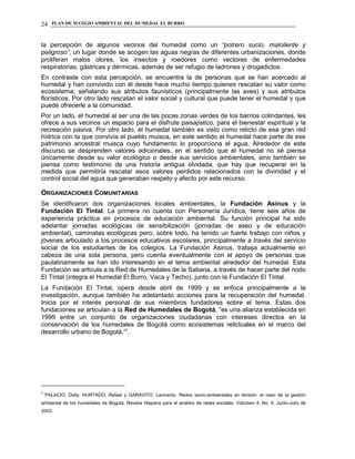 PLAN DE MANEJO AMBIENTAL DEL HUMEDAL EL BURRO24
la percepción de algunos vecinos del humedal como un “potrero sucio, maloliente y
peligroso”, un lugar donde se acogen las aguas negras de diferentes urbanizaciones, donde
proliferan malos olores, los insectos y roedores como vectores de enfermedades
respiratorias, gástricas y dérmicas, además de ser refugio de ladrones y drogadictos.
En contraste con esta percepción, se encuentra la de personas que se han acercado al
humedal y han convivido con él desde hace mucho tiempo quienes rescatan su valor como
ecosistema, señalando sus atributos faunísticos (principalmente las aves) y sus atributos
florísticos. Por otro lado rescatan el valor social y cultural que puede tener el humedal y que
puede ofrecerle a la comunidad.
Por un lado, el humedal al ser una de las pocas zonas verdes de los barrios colindantes, les
ofrece a sus vecinos un espacio para el disfrute paisajístico, para el bienestar espiritual y la
recreación pasiva. Por otro lado, el humedal también es visto como relicto de esa gran red
hídrica con la que convivía el pueblo muisca, en este sentido el humedal hace parte de ese
patrimonio ancestral muisca cuyo fundamento lo proporciona el agua. Alrededor de este
discurso se desprenden valores adicionales, en el sentido que el humedal no sé piensa
únicamente desde su valor ecológico o desde sus servicios ambientales, sino también se
piensa como testimonio de una historia antigua olvidada, que hay que recuperar en la
medida que permitiría rescatar esos valores perdidos relacionados con la divinidad y el
control social del agua que generaban respeto y afecto por este recurso.
ORGANIZACIONES COMUNITARIAS
Se identificaron dos organizaciones locales ambientales, la Fundación Asinus y la
Fundación El Tintal. La primera no cuenta con Personería Jurídica, tiene seis años de
experiencia práctica en procesos de educación ambiental. Su función principal ha sido
adelantar jornadas ecológicas de sensibilización (jornadas de aseo y de educación
ambiental), caminatas ecológicas pero, sobre todo, ha tenido un fuerte trabajo con niños y
jóvenes articulado a los procesos educativos escolares, principalmente a través del servicio
social de los estudiantes de los colegios. La Fundación Asinus, trabaja actualmente en
cabeza de una sola persona, pero cuenta eventualmente con el apoyo de personas que
paulatinamente se han ido interesando en el tema ambiental alrededor del humedal. Esta
Fundación se articula a la Red de Humedales de la Sabana, a través de hacer parte del nodo
El Tintal (integra el Humedal El Burro, Vaca y Techo), junto con la Fundación El Tintal.
La Fundación El Tintal, opera desde abril de 1999 y se enfoca principalmente a la
investigación, aunque también ha adelantado acciones para la recuperación del humedal.
Inicia por el interés personal de sus miembros fundadores sobre el tema. Estas dos
fundaciones se articulan a la Red de Humedales de Bogotá, “es una alianza establecida en
1999 entre un conjunto de organizaciones ciudadanas con intereses directos en la
conservación de los humedales de Bogotá como ecosistemas relictuales en el marco del
desarrollo urbano de Bogotá.”3
.
3
PALACIO, Dolly; HURTADO, Rafael y GARAVITO, Leonardo. Redes socio-ambientales en tensión: el caso de la gestión
ambiental de los humedales de Bogotá. Revista Hispana para el análisis de redes sociales. Volumen 4, No. 6. Junio-Julio de
2003.
 