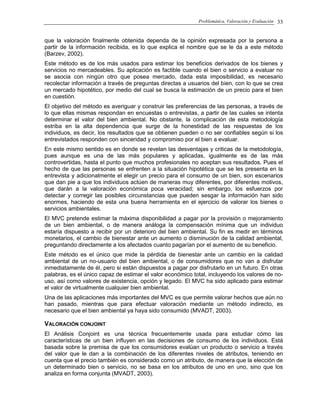 Problemática, Valoración y Evaluación 33
que la valoración finalmente obtenida dependa de la opinión expresada por la persona a
partir de la información recibida, es lo que explica el nombre que se le da a este método
(Barzev, 2002).
Este método es de los más usados para estimar los beneficios derivados de los bienes y
servicios no mercadeables. Su aplicación es factible cuando el bien o servicio a evaluar no
se asocia con ningún otro que posea mercado, dada esta imposibilidad, es necesario
recolectar información a través de preguntas directas a usuarios del bien, con lo que se crea
un mercado hipotético, por medio del cual se busca la estimación de un precio para el bien
en cuestión.
El objetivo del método es averiguar y construir las preferencias de las personas, a través de
lo que ellas mismas respondan en encuestas o entrevistas, a partir de las cuales se intenta
determinar el valor del bien ambiental. No obstante, la complicación de esta metodología
estriba en la alta dependencia que surge de la honestidad de las respuestas de los
individuos, es decir, los resultados que se obtienen pueden o no ser confiables según si los
entrevistados responden con sinceridad y compromiso por el bien a evaluar.
En este mismo sentido es en donde se revelan las desventajas y criticas de la metodología,
pues aunque es una de las más populares y aplicadas, igualmente es de las más
controvertidas, hasta el punto que muchos profesionales no aceptan sus resultados. Pues el
hecho de que las personas se enfrenten a la situación hipotética que se les presenta en la
entrevista y adicionalmente el elegir un precio para el consumo de un bien, son escenarios
que dan pie a que los individuos actúen de maneras muy diferentes, por diferentes motivos,
que darán a la valoración económica poca veracidad; sin embargo, los esfuerzos por
detectar y corregir las posibles circunstancias que pueden sesgar la información han sido
enormes, haciendo de esta una buena herramienta en el ejercicio de valorar los bienes o
servicios ambientales.
El MVC pretende estimar la máxima disponibilidad a pagar por la provisión o mejoramiento
de un bien ambiental, o de manera análoga la compensación mínima que un individuo
estaría dispuesto a recibir por un deterioro del bien ambiental. Su fin es medir en términos
monetarios, el cambio de bienestar ante un aumento o disminución de la calidad ambiental,
preguntando directamente a los afectados cuanto pagarían por el aumento de su beneficio.
Este método es el único que mide la pérdida de bienestar ante un cambio en la calidad
ambiental de un no-usuario del bien ambiental, o de consumidores que no van a disfrutar
inmediatamente de él, pero si están dispuestos a pagar por disfrutarlo en un futuro. En otras
palabras, es el único capaz de estimar el valor económico total, incluyendo los valores de no-
uso, así como valores de existencia, opción y legado. El MVC ha sido aplicado para estimar
el valor de virtualmente cualquier bien ambiental.
Una de las aplicaciones más importantes del MVC es que permite valorar hechos que aún no
han pasado, mientras que para efectuar valoración mediante un método indirecto, es
necesario que el bien ambiental ya haya sido consumido (MVADT, 2003).
VALORACIÓN CONJOINT
El Análisis Conjoint es una técnica frecuentemente usada para estudiar cómo las
características de un bien influyen en las decisiones de consumo de los individuos. Está
basada sobre la premisa de que los consumidores evalúan un producto o servicio a través
del valor que le dan a la combinación de los diferentes niveles de atributos, teniendo en
cuenta que el precio también es considerado como un atributo, de manera que la elección de
un determinado bien o servicio, no se basa en los atributos de uno en uno, sino que los
analiza en forma conjunta (MVADT, 2003).
 